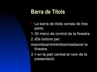 Barra de Títols
 La barra de títols consta de tres
  parts:
1.-El menú de control de la finestra.
2.-Els botons per:
maximitzar/minimitzar/restaurar la
  finestra.
3.-I en la part central el nom de la
  presentació.
 