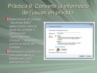 Pràctica 9: Convertir la informació
      de l’usuari en privada.
Seleccionar el compte:
“Alumnes ESO”,
seleccionar canviar
tipus de compte. I
seleccionar
“Administrador
d’equip”. I seguidament
canvia el tipus de
compte.
Premerem el boto crea
una contrasenya i
Establirem com
element privat.
 