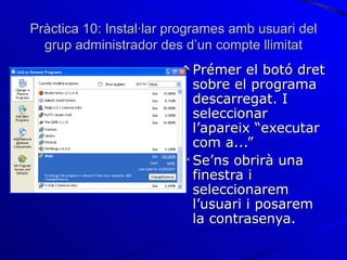 Pràctica 10: Instal·lar programes amb usuari del
  grup administrador des d’un compte llimitat
                           Prémer el botó dret
                           sobre el programa
                           descarregat. I
                           seleccionar
                           l’apareix “executar
                           com a...”
                           Se’ns obrirà una
                           finestra i
                           seleccionarem
                           l’usuari i posarem
                           la contrasenya.
 