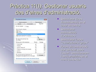 Pràctica 11(I): Gestionar usuaris
  des d’eines d’administració.
                       Seleccionar Eines
                        d’administració en el
                        tauler de control.
                       Seleccionar
                        administració
                        d’ordinadors
                       Seleccionar l’arbre
                        “Usuaris locals i grups”
                       Farem clic amb el botó
                        dret del ratolí sobre
                        l’usuari i seleccionarem
                        l’opció propietats en el
                        menú contextual.
 