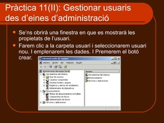 Pràctica 11(II): Gestionar usuaris
des d’eines d’administració
     Se’ns obrirà una finestra en que es mostrarà les
      propietats de l’usuari.
     Farem clic a la carpeta usuari i seleccionarem usuari
      nou. I emplenarem les dades. I Premerem el botó
      crear.
 