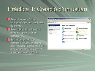 Pràctica 1: Creació d’un usuari
 Seleccionarem l’icona
 “comptes d’usuari” del tauler
 de control.
 Se’ns obrirà una finestra i
 triarem l’opció crear un
 compte nou.
 Escriurem el nom del
 compte d’usuari, en aquest
 cas, “alumne” i premerem el
 botó endavant. Elegirem el
 tipus de compte (limitat).
 