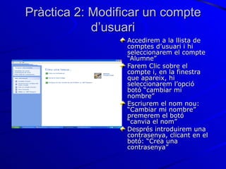 Pràctica 2: Modificar un compte
            d’usuari
                 Accedirem a la llista de
                 comptes d’usuari i hi
                 seleccionarem el compte
                 “Alumne”
                 Farem Clic sobre el
                 compte i, en la finestra
                 que apareix, hi
                 seleccionarem l’opció
                 botó “cambiar mi
                 nombre”
                 Escriurem el nom nou:
                 “Cambiar mi nombre”
                 premerem el botó
                 “canvia el nom”
                 Després introduirem una
                 contrasenya, clicant en el
                 botó: “Crea una
                 contrasenya”
 