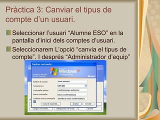 Pràctica 3: Canviar el tipus de
compte d’un usuari.
 Seleccionar l’usuari “Alumne ESO” en la
 pantalla d’inici dels comptes d’usuari.
 Seleccionarem L’opció “canvia el tipus de
 compte”. I després “Administrador d’equip”
 