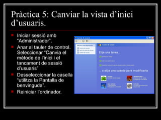 Pràctica 5: Canviar la vista d’inici
d’usuaris.
   Iniciar sessió amb
    “Administrador”.
   Anar al tauler de control.
    Seleccionar “Canvia el
    mètode de l’inici i el
    tancament de sessió
    d’usuaris”
   Desseleccionar la casella
    “utilitza la Pantalla de
    benvinguda”.
   Reiniciar l’ordinador.
 