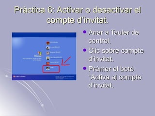 Pràctica 6: Activar o desactivar el
         compte d’invitat.
                   Anar a Tauler de
                    control.
                   Clic sobre compte
                    d’invitat.
                   Prémer el botó
                    “Activa el compte
                    d’invitat.
 
