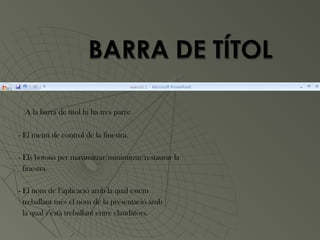 A la barra de títol hi ha tres parts:

- El menú de control de la finestra.

- Els botons per maximitzar/minimitzar/restaurar la
  finestra.

- El nom de l’aplicació amb la qual estem
  treballant més el nom de la presentació amb
  la qual s’està treballant entre claudàtors.
 