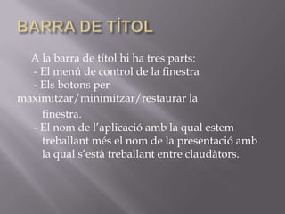 A la barra de títol hi ha tres parts:
  - El menú de control de la finestra
  - Els botons per
maximitzar/minimitzar/restaurar la
    finestra.
  - El nom de l’aplicació amb la qual estem
    treballant més el nom de la presentació amb
    la qual s’està treballant entre claudàtors.
 