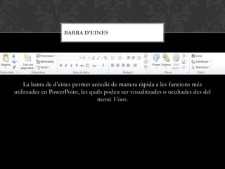 BARRA D’EINES




    La barra de d’eines permet accedir de manera ràpida a les funcions més
utilitzades en PowerPoint, les quals poden ser visualitzades o ocultades des del
                                  menú Veure.
 