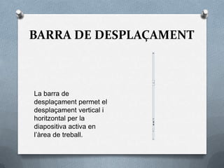 BARRA DE DESPLAÇAMENT



La barra de
desplaçament permet el
desplaçament vertical i
horitzontal per la
diapositiva activa en
l’àrea de treball.
 