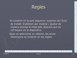 Regles

             Es mostren en la part esquerra i superior de l’àrea
              de treball. S’utilitzen per mostrar i ajustar de
              manera precisa la mida dels objectes que es
              col·loquen en la diapositiva.
             Quan es selecciona un objecte, les seves
              dimensions es mostren en les regles.




12/04/2013                           Paco lari                     12
 