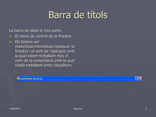 Barra de títols
La barra de títols té tres parts:
► El menú de control de la finestra
► Els botons per
   maximitzar/minimitzar/restaurar la
   finestra i el nom de l’aplicació amb
   la qual estem treballant més el
   nom de la presentació amb la qual
   s’està treballant entre claudàtors.




12/04/2013                            Paco lari   3
 