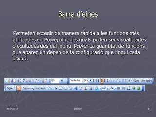 Barra d’eines

     Permeten accedir de manera ràpida a les funcions més
     utilitzades en Powepoint, les quals poden ser visualitzades
     o ocultades des del menú Veure. La quantitat de funcions
     que apareguin depèn de la configuració que tingui cada
     usuari.




12/04/2013                      pacolari                           5
 
