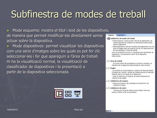 Subfinestra de modes de treball
►   Mode esquema: mostra el títol i text de les diapositives,
de manera que permet modificar-los directament sense
actuar sobre la diapositiva.
► Mode diapositives: permet visualitzar les diapositives
com una sèrie d’imatges sobre les quals es pot fer clic
seleccionar-les i fer que apareguin a l’àrea de treball.
Hi ha la visualització normal, la visualització de
classificador de diapositives i la presentació a
partir de la diapositiva seleccionada.




12/04/2013                              Paco lari               8
 