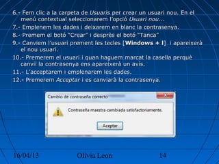 16/04/13 Olivia Leon 14
6.- Fem clic a la carpeta de6.- Fem clic a la carpeta de UsuarisUsuaris per crear un usuari nou. En elper crear un usuari nou. En el
menú contextual seleccionarem l’opciómenú contextual seleccionarem l’opció Usuari nouUsuari nou......
7.- Emplenem les dades i deixarem en blanc la contrasenya.7.- Emplenem les dades i deixarem en blanc la contrasenya.
8.- Premem el botó “Crear” i desprès el botó “Tanca”8.- Premem el botó “Crear” i desprès el botó “Tanca”
9.- Canviem l’usuari prement les tecles [9.- Canviem l’usuari prement les tecles [Windows + lWindows + l] i apareixerà] i apareixerà
el nou usuari.el nou usuari.
10.- Premerem el usuari i quan haguem marcat la casella perquè10.- Premerem el usuari i quan haguem marcat la casella perquè
canviï la contrasenya ens apareixerà un avís.canviï la contrasenya ens apareixerà un avís.
11.- L’acceptarem i emplenarem les dades.11.- L’acceptarem i emplenarem les dades.
12.- Premerem12.- Premerem AcceptarAcceptar i es canviarà la contrasenya.i es canviarà la contrasenya.
 