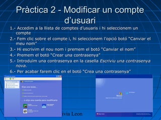 16/04/13 Olivia Leon 4
Pràctica 2 - Modificar un comptePràctica 2 - Modificar un compte
d’usuarid’usuari
1.- Accedim a la llista de comptes d’usuaris i hi seleccionem un1.- Accedim a la llista de comptes d’usuaris i hi seleccionem un
comptecompte
2.- Fem clic sobre el compte i, hi seleccionem l’opció botó “Canviar el2.- Fem clic sobre el compte i, hi seleccionem l’opció botó “Canviar el
meu nom”meu nom”
3.- Hi escrivim el nou nom i premem el botó “Canviar el nom”3.- Hi escrivim el nou nom i premem el botó “Canviar el nom”
4.- Premem el botó “Crear una contrasenya”4.- Premem el botó “Crear una contrasenya”
5.- Introduïm una contrasenya en la casella5.- Introduïm una contrasenya en la casella Escriviu una contrasenyaEscriviu una contrasenya
nova.nova.
6.- Per acabar farem clic en el botó “Crea una contrasenya”6.- Per acabar farem clic en el botó “Crea una contrasenya”
 