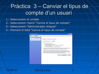 16/04/13 Olivia Leon 5
Pràctica 3 – Canviar el tipus dePràctica 3 – Canviar el tipus de
compte d’un usuaricompte d’un usuari
1.- Seleccionem el compte1.- Seleccionem el compte
2.- Seleccionem l’opció “Canvia el tipus de compte”2.- Seleccionem l’opció “Canvia el tipus de compte”
3.- Seleccionem “Administrador d’equip”3.- Seleccionem “Administrador d’equip”
4.- Premem el botó “Canvia el tipus de compte”4.- Premem el botó “Canvia el tipus de compte”
 