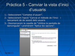 16/04/13 Olivia Leon 7
Pràctica 5 - Canviar la vista d’iniciPràctica 5 - Canviar la vista d’inici
d’usuarisd’usuaris
1.- Seleccionem “Comptes d’usuari”.1.- Seleccionem “Comptes d’usuari”.
2.- Seleccionem l’opció “Canvia el mètode de l’Inici i2.- Seleccionem l’opció “Canvia el mètode de l’Inici i
tancament de de sessió dels usuaristancament de de sessió dels usuaris
3.- Desmarcarem la casella de “Utilitza la pantalla de3.- Desmarcarem la casella de “Utilitza la pantalla de
benvinguda” i premérem “Aplica les opcions”.benvinguda” i premérem “Aplica les opcions”.
 