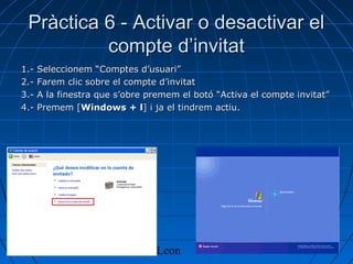 16/04/13 Olivia Leon 8
Pràctica 6 - Activar o desactivar elPràctica 6 - Activar o desactivar el
compte d’invitatcompte d’invitat
1.- Seleccionem “Comptes d’usuari”1.- Seleccionem “Comptes d’usuari”
2.- Farem clic sobre el compte d’invitat2.- Farem clic sobre el compte d’invitat
3.- A la finestra que s’obre premem el botó “Activa el compte invitat”3.- A la finestra que s’obre premem el botó “Activa el compte invitat”
4.- Premem [4.- Premem [Windows + lWindows + l] i ja el tindrem actiu.] i ja el tindrem actiu.
 