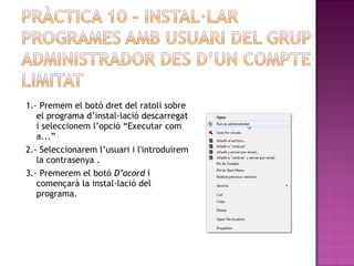 1.- Premem el botó dret del ratolí sobre
el programa d’instal·lació descarregat
i seleccionem l’opció “Executar com
a...”
2.- Seleccionarem l’usuari i l'introduirem
la contrasenya .
3.- Premerem el botó D’acord i
començarà la instal·lació del
programa.
 
