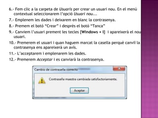 6.- Fem clic a la carpeta de Usuaris per crear un usuari nou. En el menú
contextual seleccionarem l’opció Usuari nou...
7.- Emplenem les dades i deixarem en blanc la contrasenya.
8.- Premem el botó “Crear” i desprès el botó “Tanca”
9.- Canviem l’usuari prement les tecles [Windows + l] i apareixerà el nou
usuari.
10.- Premerem el usuari i quan haguem marcat la casella perquè canviï la
contrasenya ens apareixerà un avís.
11.- L’acceptarem i emplenarem les dades.
12.- Premerem Acceptar i es canviarà la contrasenya.
 