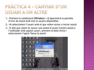 1.- Premem la combinació [Windows + l] Apareixerà la pantalla
d’inici de sessió amb tots el usuaris disponibles.
2.- Hi seleccionem l’usuari amb el que volem tornar a iniciar sessió
3.- Si allò que volem és tancar una sessió d’usuari iniciem sessió a
l’ordinador amb aquest usuari, premem el botó Inicia i
seleccionem l’opció Tanca la sessió
 