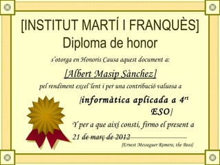 [INSTITUT MARTÍ I FRANQUÈS]
       Diploma de honor
      s’otorga en Honoris Causa aquest document a:

           [Albert Masip Sànchez]
  pel rendiment excel·lent i per una contribució valuosa a
                [informàtica aplicada a 4 rt
                                          ESO ]
              Y per a que així consti, firmo el present a
              21 de març de 2012
                                  {Ernest Messeguer Romero, the Boss}
 