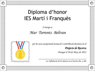 Diploma d’honor
IES Martí i Franquès
              S’otorga a:

  Mar Torrents Beltran

   per la seva excepcional actuació i contribució decisiva en el
                                         Projecte de Recerca
                                Otorgat el 30 de Març de 2012


                  La Influència de la música en el nostre dia a dia
 