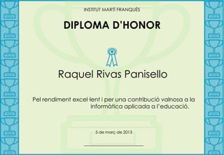 INSTITUT MARTÍ FRANQUÈS


           DIPLOMA D’HONOR



         Raquel Rivas Panisello

Pel rendiment excel·lent i per una contribució valnosa a la
                     informàtica aplicada a l’educació.



                      5 de març de 2013

                  _______________________
 
