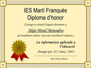 IES Martí Franqués
        Diploma d’honor
      S’otorga en virtud d’aquest document a:

         Alejo Misol Monsalvo
pel rendiment exelent I per una contribució valuosa a

                 La informatica aplicada a
                                    l’educació
                  Atorgat per: 22 / març / 2011
                               Alejo Miisol, Alumne
 