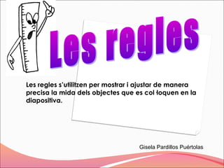 Les regles s’utilitzen per mostrar i ajustar de manera
precisa la mida dels objectes que es col·loquen en la
diapositiva.




                                   Gisela Pardillos Puértolas
 