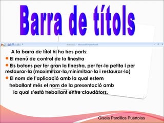 A la barra de títol hi ha tres parts:
El menú de control de la finestra
Els botons per fer gran la finestra, per fer-la petita i per
restaurar-la (maximitzar-la,minimitzar-la i restaurar-la)
El nom de l’aplicació amb la qual estem
  treballant més el nom de la presentació amb
    la qual s’està treballant entre claudàtors.




                                           Gisela Pardillos Puértolas
 