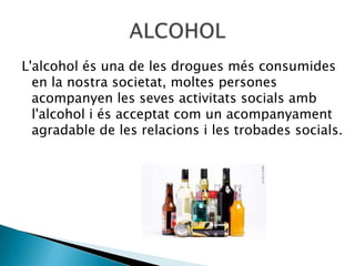 L'alcohol és una de les drogues més consumides
  en la nostra societat, moltes persones
  acompanyen les seves activitats socials amb
  l'alcohol i és acceptat com un acompanyament
  agradable de les relacions i les trobades socials.
 