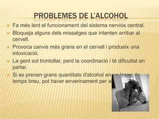 PROBLEMES DE L’ALCOHOL
   Fa més lent el funcionament del sistema nerviós central.
   Bloqueja alguns dels missatges que intenten arribar al
    cervell.
   Provoca canvis més grans en el cervell i produeix una
    intoxicació.
   La gent sol trontollar, perd la coordinació i té dificultat en
    parlar.
   Si es prenen grans quantitats d'alcohol en un lapse de
    temps breu, pot haver enverinament per alcohol.
 
