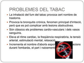 PROBLEMES DEL TABAC
 La inhalació del fum del tabac provoca cert nombre de
    trastorns.
   Provoca la bronquitis crònica, fenomen principal d'irritació,
    però que es pot complicar amb lesions obstructives.
   Són clàssics els problemes cardio-vasculars i dels vasos
    sanguinis.
   Eleva el ritme cardíac, la freqüència respiratòria, la tensió
    arterial, estimulació mental, relaxació…
   Incrementa el nombre d'aborts espontanis, complicacions
    durant l'embaràs, el part i naixements prematurs.
 