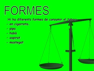 Hi ha diferents formes de consumir el tabac:
- en cigarreta.
- pipa
- habà
- aspirat
- mastegat
 