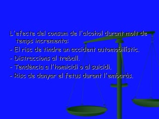 L'efecte del consum de l'alcohol durant molt de
  temps incrementa:
- El risc de tindre un accident automobilístic.
- Distraccions al treball.
- Tendència a l'homicidi o al suicidi.
- Risc de danyar el fetus durant l'embaràs.
 