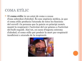 COMA ETÍLIC
   El coma etílic és un estat de coma a causa
    d'una sobredosi d'alcohol. És una urgència mèdica, ja que
    el coma etílic produeix l'aturada de totes les funcions
    del cervell i la persona que la pateix en principi només
    manté la respiració i l'activitat del cor gràcies a l'activitat
    del bulb raquidi. Així tot, en casos d'ingesta extrema
    d'alcohol, el coma etílic pot produir la mort per respiració
    insuficient o aturada de la respiració.
 