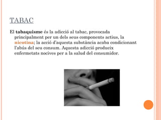 TABAC
El tabaquisme és la adicció al tabac, provocada
  principalment per un dels seus components actius, la 
  nicotina; la acció d’aquesta substància acaba condicionant
  l’abús del seu consum. Aquesta adicció produeix
  enfermetats nocives per a la salud del consumidor.
 