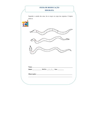 FICHA DE REEDUCAÇÃO
                            DISGRAFIA


Seguindo o sentido das setas, faz os traços no corpo das serpentes. E depois
pinta-as.




Nome:___________________________________________________________
Idade: _____________ DATA: ___/___/___ Ano: _________


Observações: ____________________________________________________
________________________________________________________________
 