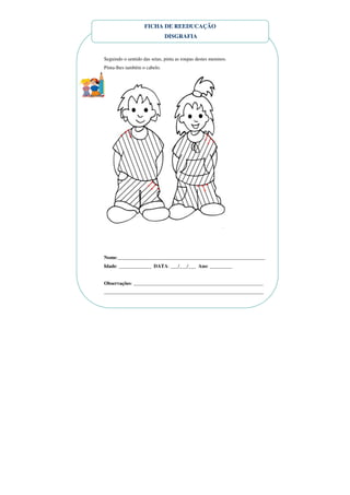 FICHA DE REEDUCAÇÃO
                              DISGRAFIA


Seguindo o sentido das setas, pinta as roupas destes meninos.
Pinta-lhes também o cabelo.




Nome:___________________________________________________________
Idade: _____________ DATA: ___/___/___ Ano: _________


Observações: ____________________________________________________
________________________________________________________________
 