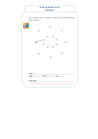 FICHA DE REEDUCAÇÃO
                         DISGRAFIA



Liga os números entre si e descobre a imagem que está escondida, depois
pinta-a a teu gosto.




Nome:___________________________________________________________
Idade: _____________ DATA: ___/___/___ Ano: _________


Observações: ____________________________________________________
________________________________________________________________
 