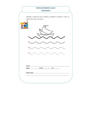 FICHA DE REEDUCAÇÃO
                             DISGRAFIA


Seguindo o sentido das setas, completa os pontinhos e preenche, a cheio, as
ondas. Pinta o barco a teu gosto.




Nome:___________________________________________________________
Idade: _____________ DATA: ___/___/___ Ano: _________


Observações: ____________________________________________________
________________________________________________________________
 