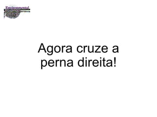 Agora cruze a perna direita! 