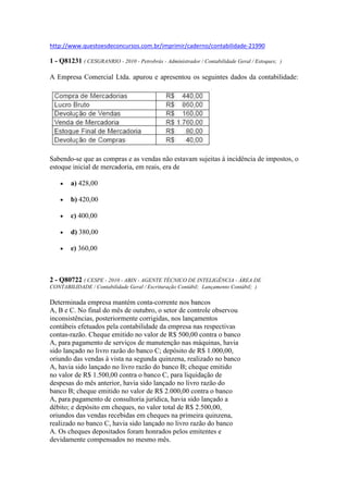  HYPERLINK quot;
http://www.questoesdeconcursos.com.br/imprimir/caderno/contabilidade-21990quot;
 http://www.questoesdeconcursos.com.br/imprimir/caderno/contabilidade-21990<br />1 - Q81231 ( CESGRANRIO - 2010 - Petrobrás - Administrador / Contabilidade Geral / Estoques;  ) <br />A Empresa Comercial Ltda. apurou e apresentou os seguintes dados da contabilidade:Sabendo-se que as compras e as vendas não estavam sujeitas à incidência de impostos, o estoque inicial de mercadoria, em reais, era de<br />a) 428,00 <br />b) 420,00 <br />c) 400,00 <br />d) 380,00 <br />e) 360,00 <br />2 - Q80722 ( CESPE - 2010 - ABIN - AGENTE TÉCNICO DE INTELIGÊNCIA - ÁREA DE CONTABILIDADE / Contabilidade Geral / Escrituração Contábil;  Lançamento Contábil;  ) <br />Determinada empresa mantém conta-corrente nos bancosA, B e C. No final do mês de outubro, o setor de controle observouinconsistências, posteriormente corrigidas, nos lançamentoscontábeis efetuados pela contabilidade da empresa nas respectivascontas-razão. Cheque emitido no valor de R$ 500,00 contra o bancoA, para pagamento de serviços de manutenção nas máquinas, haviasido lançado no livro razão do banco C; depósito de R$ 1.000,00,oriundo das vendas à vista na segunda quinzena, realizado no bancoA, havia sido lançado no livro razão do banco B; cheque emitidono valor de R$ 1.500,00 contra o banco C, para liquidação dedespesas do mês anterior, havia sido lançado no livro razão dobanco B; cheque emitido no valor de R$ 2.000,00 contra o bancoA, para pagamento de consultoria jurídica, havia sido lançado adébito; e depósito em cheques, no valor total de R$ 2.500,00,oriundos das vendas recebidas em cheques na primeira quinzena,realizado no banco C, havia sido lançado no livro razão do bancoA. Os cheques depositados foram honrados pelos emitentes edevidamente compensados no mesmo mês.Com base nas informações apresentadas acima, julgue o item quese segue. <br />Para corrigir-se o saldo contábil do livro razão do banco B, foi feito um débito no valor de R$ 1.000,00 e um crédito no valor de R$ 1.500,00. <br />( ) Certo      ( ) Errado <br />3 - Q80721 ( CESPE - 2010 - ABIN - AGENTE TÉCNICO DE INTELIGÊNCIA - ÁREA DE CONTABILIDADE / Contabilidade Geral / Escrituração Contábil;  ) <br />Antes das devidas correções, o saldo bancário mantido no banco A estava menor que o saldo contábil do livro razão do banco A em R$ 1.000,00. <br />( ) Certo      ( ) Errado <br />4 - Q80720 ( CESPE - 2010 - ABIN - AGENTE TÉCNICO DE INTELIGÊNCIA - ÁREA DE CONTABILIDADE / Contabilidade Geral / Escrituração Contábil;  ) <br />A diferença entre o saldo bancário do livro razão do banco C e o saldo bancário mantido no banco C, antes das devidas correções, era igual a R$ 1.500,00. <br />( ) Certo      ( ) Errado <br />5 - Q80719 ( CESPE - 2010 - ABIN - AGENTE TÉCNICO DE INTELIGÊNCIA - ÁREA DE CONTABILIDADE / Contabilidade Geral / Lançamento Contábil;  ) <br />Cada um dos itens abaixo apresenta um fato contábil, seguidode uma proposta de lançamento contábil desse fato, devendo serjulgado certo se o lançamento proposto estiver adequado aorespectivo fato, ou errado, em caso contrário. <br />ajuste de obrigação com fornecedor no exterior, em moeda diferente da moeda do balanço, decorrente de compra a prazo de imobilizado em fase de instalação débito em: variação cambial (resultado) crédito em: fornecedores <br />( ) Certo      ( ) Errado <br />6 - Q80718 ( CESPE - 2010 - ABIN - AGENTE TÉCNICO DE INTELIGÊNCIA - ÁREA DE CONTABILIDADE / Contabilidade Geral / Lançamento Contábil;  ) <br />compra a prazo de matérias-primas por empresa industrial débito em: estoque de matérias-primas ICMS a recuperar IPI a recuperar crédito em: fornecedores <br />( ) Certo      ( ) Errado <br />7 - Q80717 ( CESPE - 2010 - ABIN - AGENTE TÉCNICO DE INTELIGÊNCIA - ÁREA DE CONTABILIDADE / Contabilidade Geral / Lançamento Contábil;  ) <br />venda de máquina (imobilizado) com prejuízo débito em: caixa depreciação acumulada outros resultados operacionais crédito em: máquinas <br />( ) Certo      ( ) Errado <br />8 - Q80716 ( CESPE - 2010 - ABIN - AGENTE TÉCNICO DE INTELIGÊNCIA - ÁREA DE CONTABILIDADE / Contabilidade Geral / Atos e fatos contábeis ;  ) <br />venda a prazo, com desconto incondicional débito em: desconto comercial concedido clientes crédito em: vendas <br />( ) Certo      ( ) Errado <br />9 - Q80715 ( CESPE - 2010 - ABIN - AGENTE TÉCNICO DE INTELIGÊNCIA - ÁREA DE CONTABILIDADE / Contabilidade Geral / Escrituração Contábil;  ) <br />pagamento de juros devidosdébito em: despesas financeiras de juros crédito em: juros a transcorrer <br />( ) Certo      ( ) Errado <br />10 - Q80714 ( CESPE - 2010 - ABIN - AGENTE TÉCNICO DE INTELIGÊNCIA - ÁREA DE CONTABILIDADE / Contabilidade Geral / Receitas, Despesas e Apuração do Resultado do Exercício;  ) <br />Uma empresa de aluguel de veículos realizou, sob o regimede competência, as seguintes operações. Em 1.º/1/2010, a empresaalugou, por dois anos, à quantia de R$ 3.000,00 mensais, umagaragem de 400 com vencimento no décimo dia útil do mêsseguinte. Em 1.º/3/2010, pagou com desconto o aluguel de vagasem prédio-garagem pelo o período de abril/2010 a março/2011, novalor de R$ 4.800,00. Em 1.º/6/2010, recebeu R$ 45.000,00, peloserviço de aluguel de minivan para os 10 meses seguintes, inclusivejunho. Em 2010, essa empresa recebeu R$ 254.000,00, referentesaos aluguéis de carros do tipo passeio, durante o período. Em1.º/10/2010, a empresa alugou, por quatro meses, veículosutilitários para o órgão fiscalizador do programa de combate àdengue, por R$ 200.000,00, a serem recebidos no ano seguinte.Com base nessa situação hipotética, julgue o item subsequente. <br />Durante o ano de 2010, serão contabilizados, no mínimo, créditos no valor de R$ 31.500,00 nas receitas diferidas de aluguel. <br />( ) Certo      ( ) Errado <br />GABARITOS: <br />1 - B     2 - E     3 - C     4 - C     5 - E     6 - C     7 - C     8 - C     9 - E     10 - C     <br />