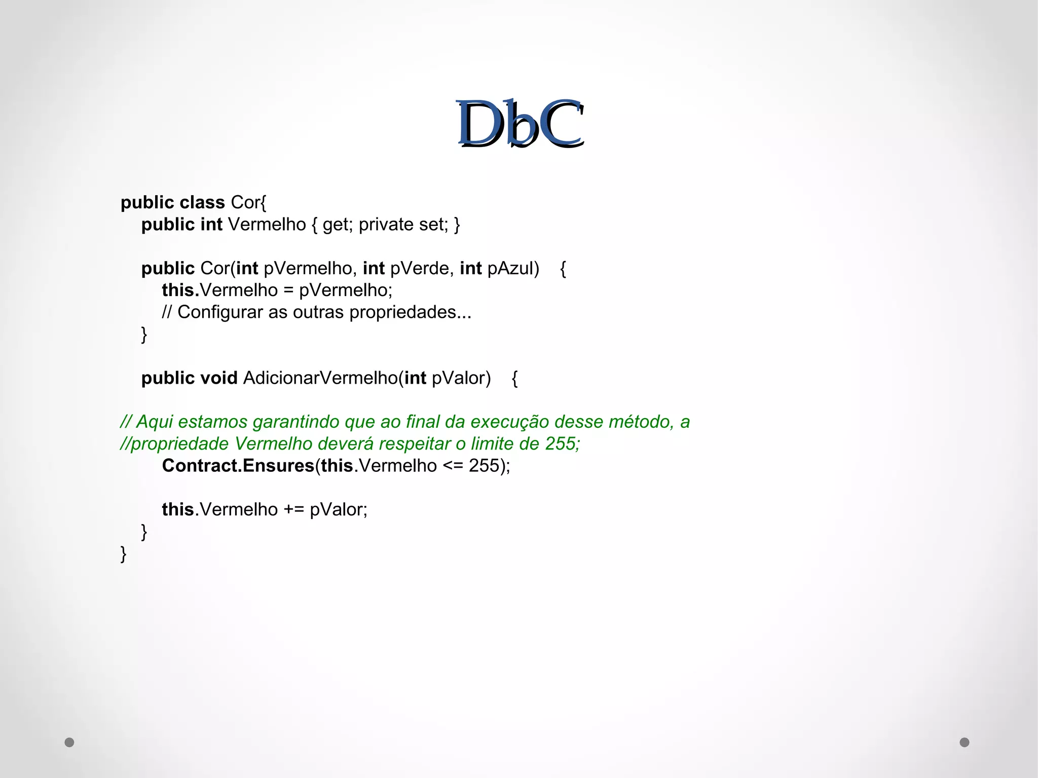 DbC
public class Cor{
  public int Vermelho { get; private set; }

    public Cor(int pVermelho, int pVerde, int pAzul)   {
      this.Vermelho = pVermelho;
      // Configurar as outras propriedades...
    }

    public void AdicionarVermelho(int pValor)   {

// Aqui estamos garantindo que ao final da execução desse método, a
//propriedade Vermelho deverá respeitar o limite de 255;
     Contract.Ensures(this.Vermelho <= 255);

        this.Vermelho += pValor;
    }
}
 