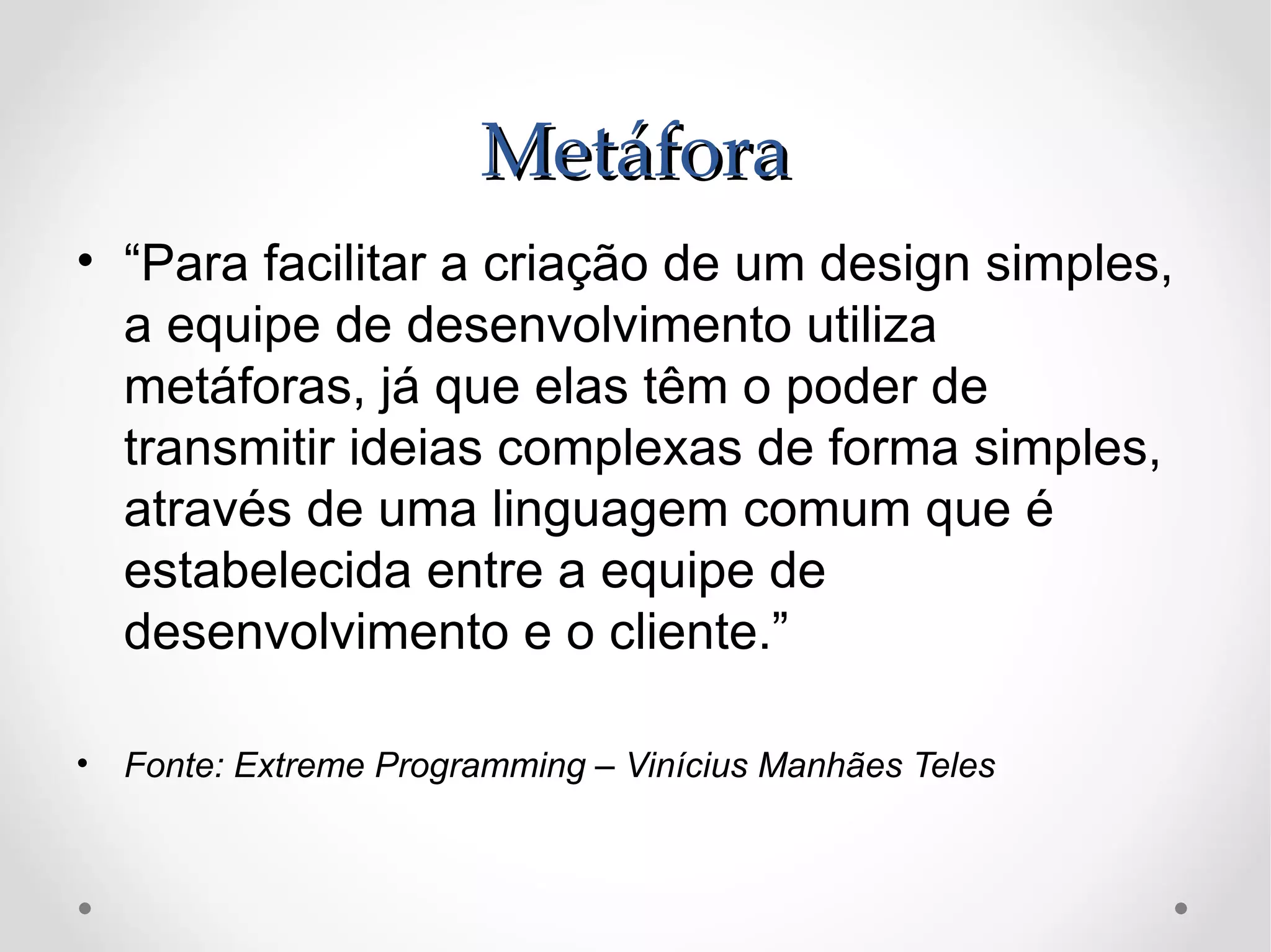 Metáfora
• “Para facilitar a criação de um design simples,
  a equipe de desenvolvimento utiliza
  metáforas, já que elas têm o poder de
  transmitir ideias complexas de forma simples,
  através de uma linguagem comum que é
  estabelecida entre a equipe de
  desenvolvimento e o cliente.”

• Fonte: Extreme Programming – Vinícius Manhães Teles
 