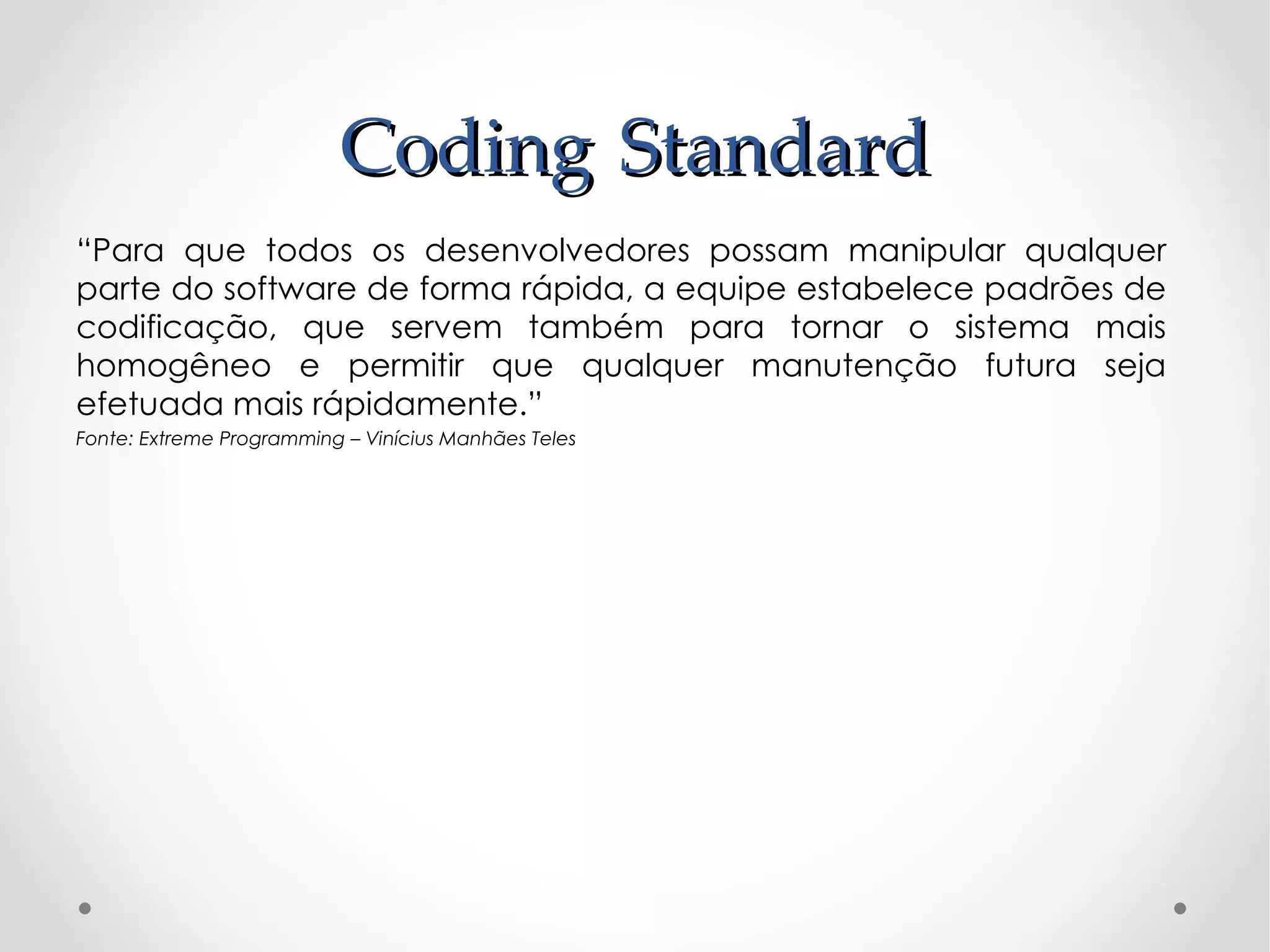 Coding Standard
“Para que todos os desenvolvedores possam manipular qualquer
parte do software de forma rápida, a equipe estabelece padrões de
codificação, que servem também para tornar o sistema mais
homogêneo e permitir que qualquer manutenção futura seja
efetuada mais rápidamente.”
Fonte: Extreme Programming – Vinícius Manhães Teles
 