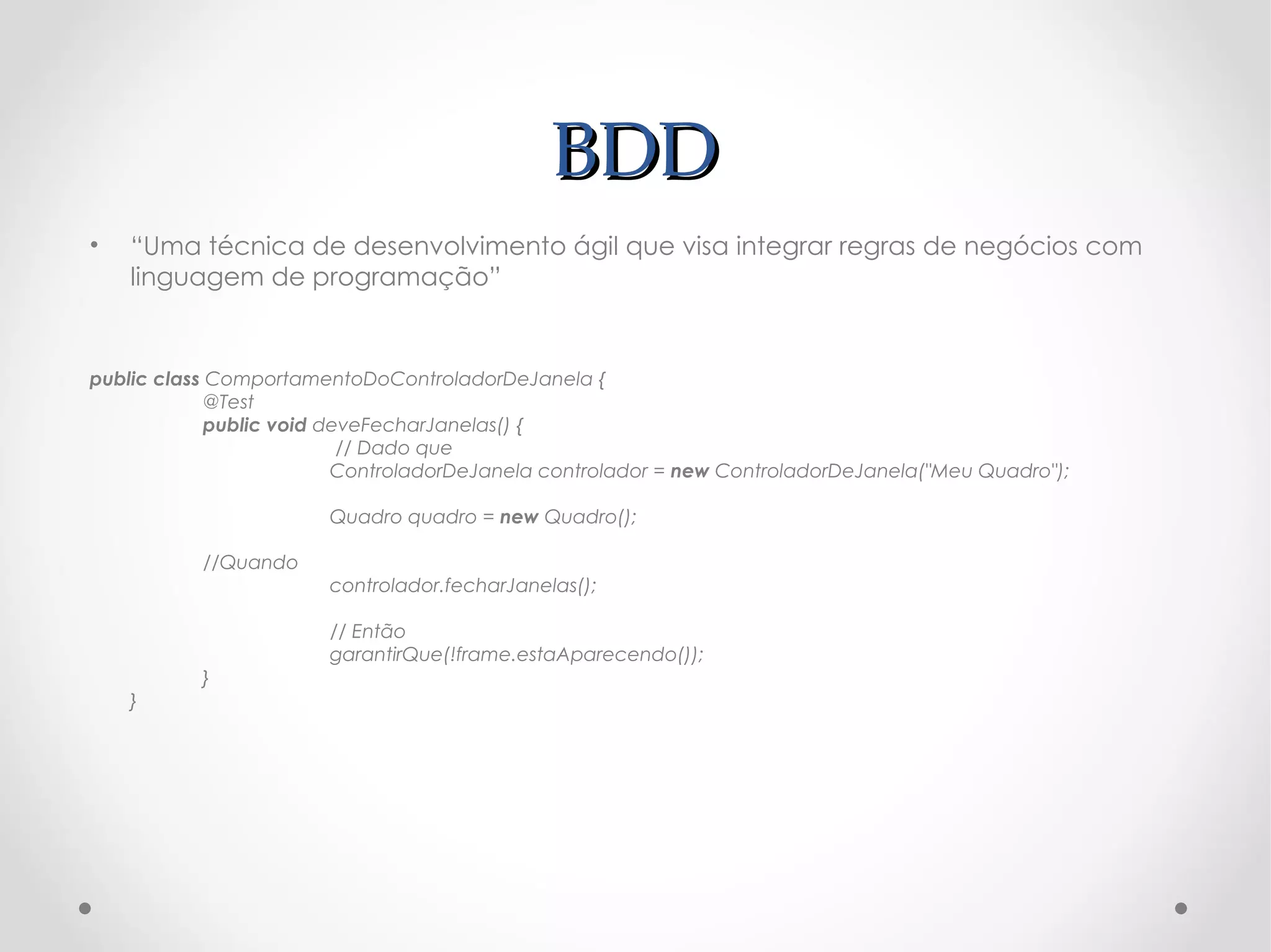 BDD
•   “Uma técnica de desenvolvimento ágil que visa integrar regras de negócios com
    linguagem de programação”


public class ComportamentoDoControladorDeJanela {
             @Test
             public void deveFecharJanelas() {
                           // Dado que
                          ControladorDeJanela controlador = new ControladorDeJanela("Meu Quadro");

                        Quadro quadro = new Quadro();

           //Quando
                        controlador.fecharJanelas();

                        // Então
                        garantirQue(!frame.estaAparecendo());
           }
    }
 