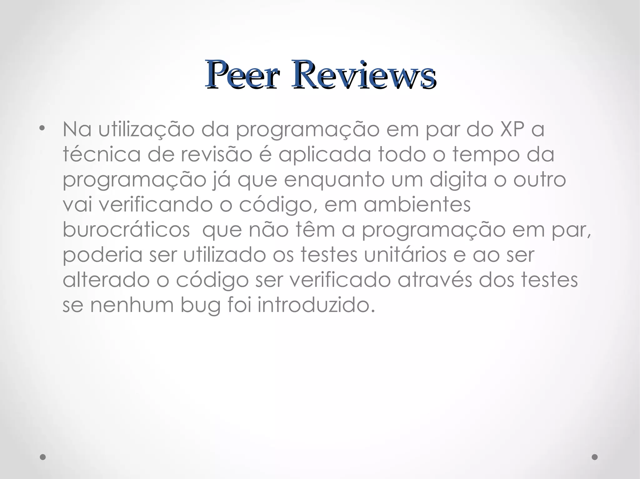 Peer Reviews
• Na utilização da programação em par do XP a
  técnica de revisão é aplicada todo o tempo da
  programação já que enquanto um digita o outro
  vai verificando o código, em ambientes
  burocráticos que não têm a programação em par,
  poderia ser utilizado os testes unitários e ao ser
  alterado o código ser verificado através dos testes
  se nenhum bug foi introduzido.
 